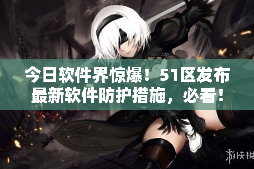 今日軟件界驚爆！51區(qū)發(fā)布最新軟件防護措施，必看！
