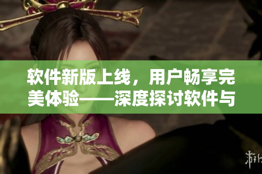 軟件新版上線，用戶暢享完美體驗——深度探討軟件與用戶的契合關系