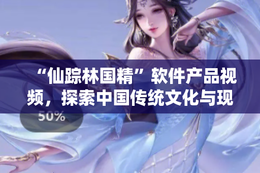 “仙蹤林國精”軟件產(chǎn)品視頻，探索中國傳統(tǒng)文化與現(xiàn)代科技的完美結(jié)合