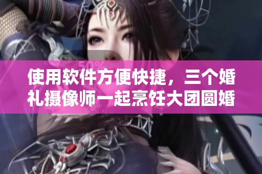 使用軟件方便快捷，三個(gè)婚禮攝像師一起烹飪大團(tuán)圓婚禮視頻