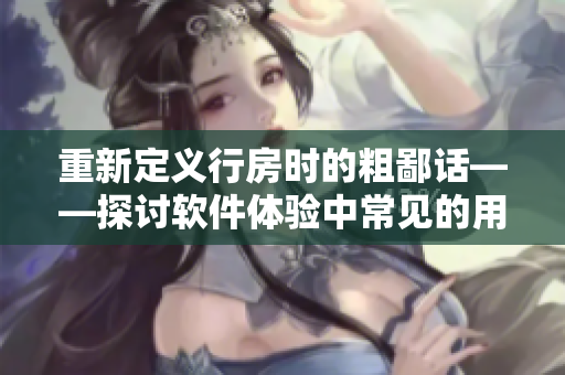 重新定義行房時(shí)的粗鄙話——探討軟件體驗(yàn)中常見的用戶體驗(yàn)問題
