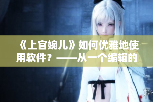 《上官婉兒》如何優(yōu)雅地使用軟件？——從一個編輯的角度出發(fā)