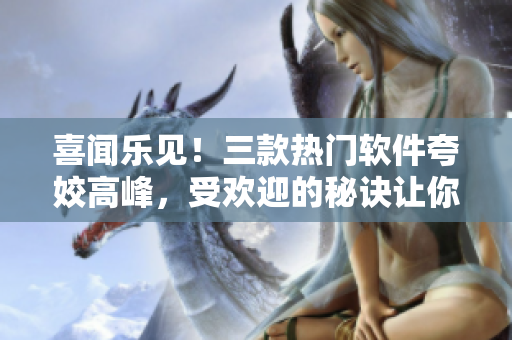 喜聞樂見！三款熱門軟件夸姣高峰，受歡迎的秘訣讓你驚嘆！