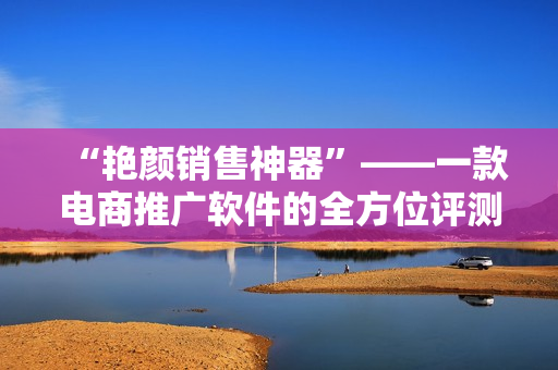 “艷顏銷售神器”——一款電商推廣軟件的全方位評(píng)測(cè)回顧