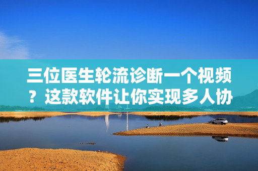 三位醫(yī)生輪流診斷一個視頻？這款軟件讓你實現(xiàn)多人協(xié)作編輯！