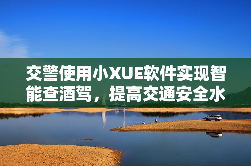 交警使用小XUE軟件實(shí)現(xiàn)智能查酒駕，提高交通安全水平