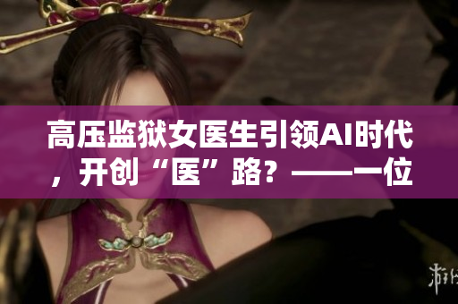 高壓監(jiān)獄女醫(yī)生引領(lǐng)AI時代，開創(chuàng)“醫(yī)”路？——一位女醫(yī)生的軟件創(chuàng)新故事
