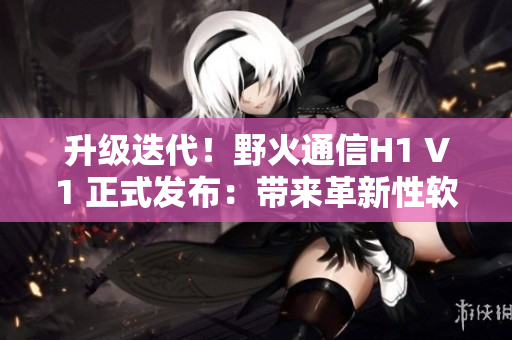 升級(jí)迭代！野火通信H1 V1 正式發(fā)布：帶來(lái)革新性軟件體驗(yàn)