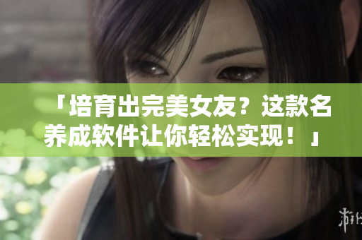 「培育出完美女友？這款名養(yǎng)成軟件讓你輕松實(shí)現(xiàn)！」——一款前沿軟件介紹