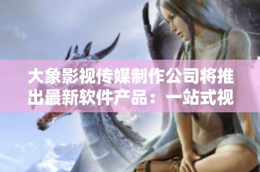 大象影視傳媒制作公司將推出最新軟件產(chǎn)品：一站式視頻編輯及制作平臺！