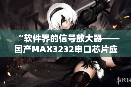 “軟件界的信號(hào)放大器——國(guó)產(chǎn)MAX3232串口芯片應(yīng)用解析”