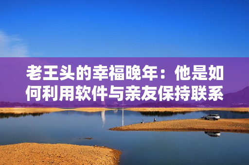 老王頭的幸福晚年：他是如何利用軟件與親友保持聯(lián)系并追尋人生樂趣的