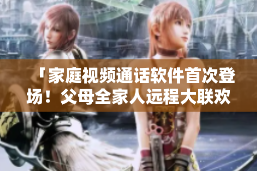 「家庭視頻通話軟件首次登場！父母全家人遠(yuǎn)程大聯(lián)歡」
