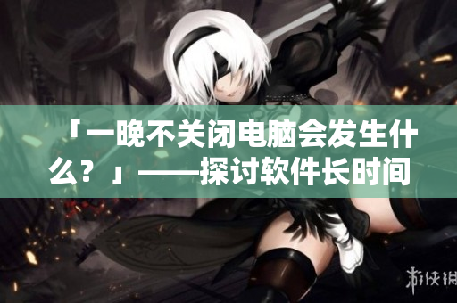 「一晚不關(guān)閉電腦會(huì)發(fā)生什么？」——探討軟件長時(shí)間運(yùn)行的影響