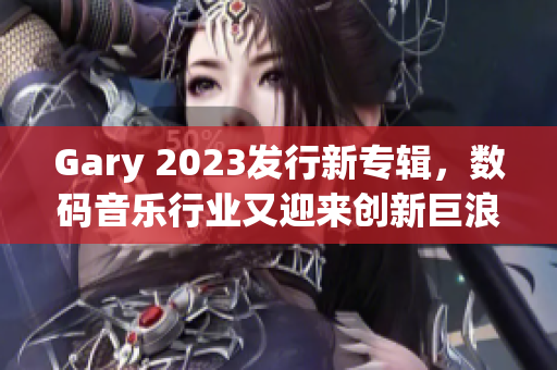 Gary 2023發(fā)行新專輯，數(shù)碼音樂行業(yè)又迎來創(chuàng)新巨浪