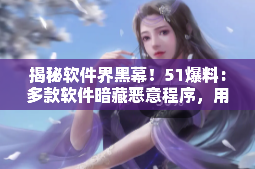 揭秘軟件界黑幕！51爆料：多款軟件暗藏惡意程序，用戶信息被竊??！