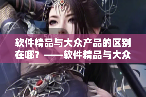 軟件精品與大眾產(chǎn)品的區(qū)別在哪？——軟件精品與大眾產(chǎn)品的比較分析