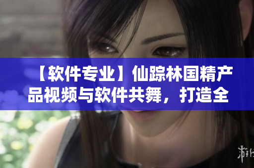 【軟件專業(yè)】仙蹤林國精產(chǎn)品視頻與軟件共舞，打造全新體驗(yàn)！