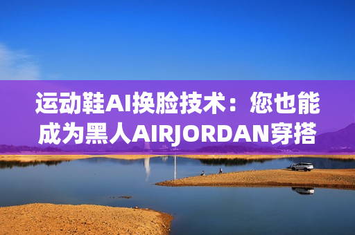 運(yùn)動(dòng)鞋AI換臉技術(shù)：您也能成為黑人AIRJORDAN穿搭專家
