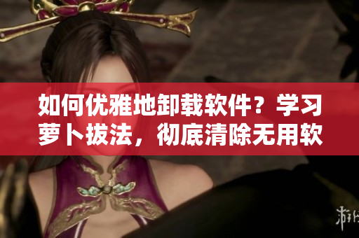 如何優(yōu)雅地卸載軟件？學(xué)習(xí)蘿卜拔法，徹底清除無用軟件