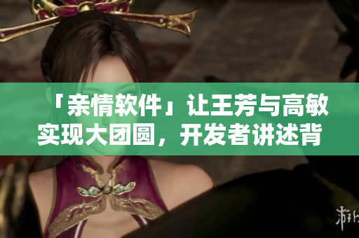 「親情軟件」讓王芳與高敏實(shí)現(xiàn)大團(tuán)圓，開(kāi)發(fā)者講述背后故事！