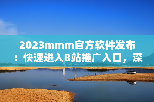 2023mmm官方軟件發(fā)布：快速進(jìn)入B站推廣入口，深度挖掘優(yōu)質(zhì)資源