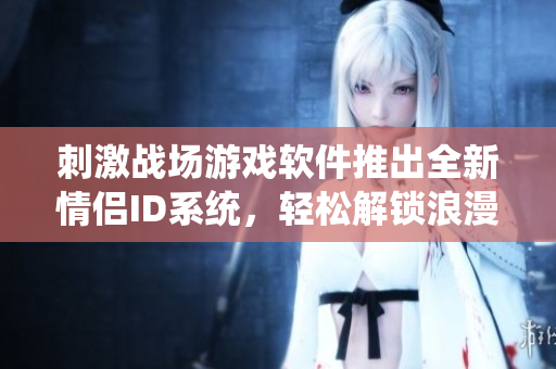 刺激戰(zhàn)場(chǎng)游戲軟件推出全新情侶ID系統(tǒng)，輕松解鎖浪漫互動(dòng)！