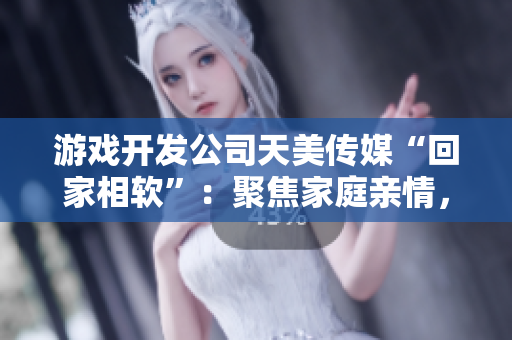 游戲開(kāi)發(fā)公司天美傳媒“回家相軟”：聚焦家庭親情，引領(lǐng)軟件產(chǎn)業(yè)更新