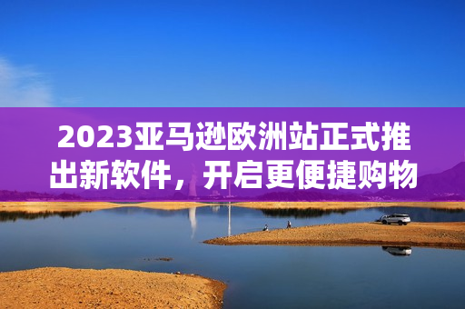 2023亞馬遜歐洲站正式推出新軟件，開啟更便捷購物之旅