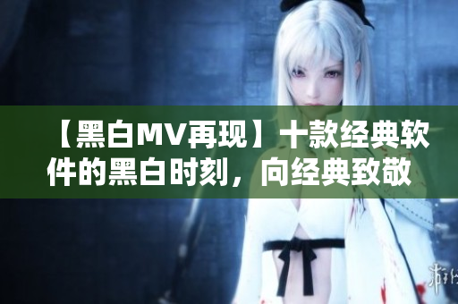 【黑白MV再現(xiàn)】十款經(jīng)典軟件的黑白時(shí)刻，向經(jīng)典致敬！