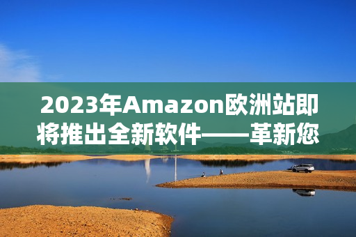 2023年Amazon歐洲站即將推出全新軟件——革新您的在線購(gòu)物體驗(yàn)