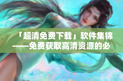「超清免費(fèi)下載」軟件集錦——免費(fèi)獲取高清資源的必備清單
