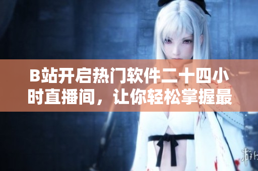 B站開啟熱門軟件二十四小時直播間，讓你輕松掌握最新軟件動態(tài)