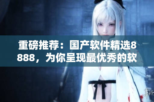 重磅推薦：國產(chǎn)軟件精選8888，為你呈現(xiàn)最優(yōu)秀的軟件產(chǎn)品！