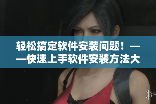 輕松搞定軟件安裝問題！——快速上手軟件安裝方法大盤點