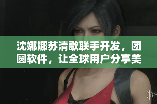 沈娜娜蘇清歌聯(lián)手開發(fā)，團(tuán)圓軟件，讓全球用戶分享美食之喜