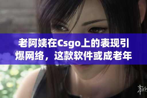 老阿姨在Csgo上的表現(xiàn)引爆網(wǎng)絡(luò)，這款軟件或成老年人娛樂新寵！