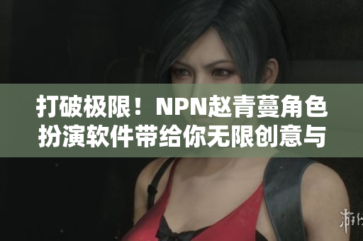 打破極限！NPN趙青蔓角色扮演軟件帶給你無(wú)限創(chuàng)意與驚喜體驗(yàn)