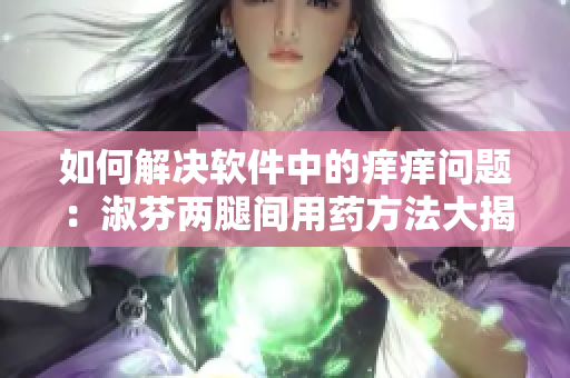 如何解決軟件中的癢癢問(wèn)題：淑芬兩腿間用藥方法大揭秘！