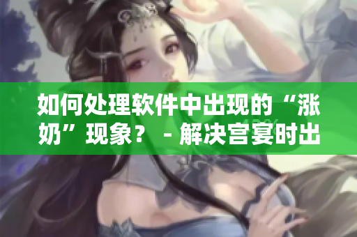 如何處理軟件中出現(xiàn)的“漲奶”現(xiàn)象？ - 解決宮宴時(shí)出現(xiàn)的不適問題