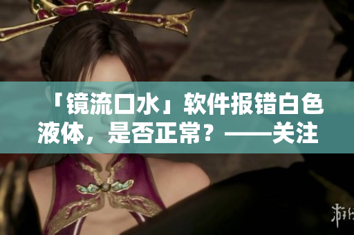「鏡流口水」軟件報(bào)錯(cuò)白色液體，是否正常？——關(guān)注用戶體驗(yàn)和健康。