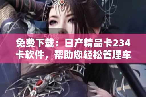 免費(fèi)下載：日產(chǎn)精品卡234卡軟件，幫助您輕松管理車輛信息