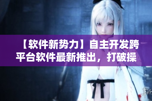 【軟件新勢力】自主開發(fā)跨平臺軟件最新推出，打破操作系統(tǒng)限制！