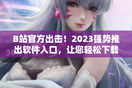 B站官方出擊！2023強(qiáng)勢推出軟件入口，讓您輕松下載海量視頻資源