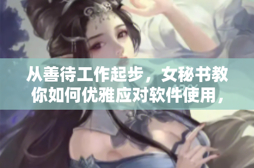 從善待工作起步，女秘書教你如何優(yōu)雅應(yīng)對(duì)軟件使用，重新定義高效辦公！