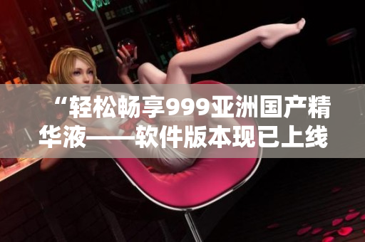 “輕松暢享999亞洲國(guó)產(chǎn)精華液——軟件版本現(xiàn)已上線”