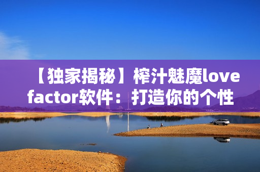 【獨(dú)家揭秘】榨汁魅魔lovefactor軟件：打造你的個(gè)性化榨汁方案
