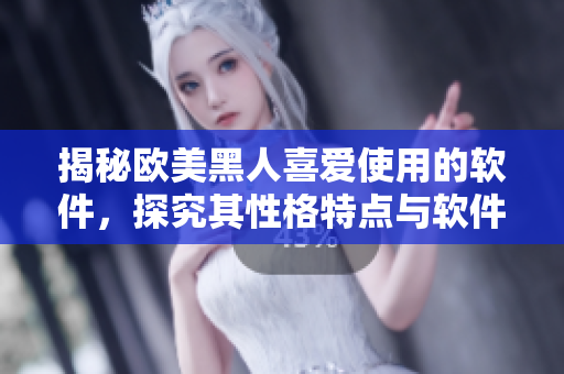 揭秘歐美黑人喜愛使用的軟件，探究其性格特點(diǎn)與軟件使用習(xí)慣！