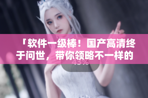 「軟件一級棒！國產(chǎn)高清終于問世，帶你領(lǐng)略不一樣的視覺體驗」