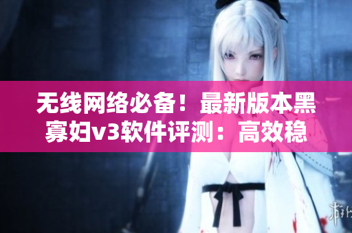 無(wú)線網(wǎng)絡(luò)必備！最新版本黑寡婦v3軟件評(píng)測(cè)：高效穩(wěn)定，超值入手！